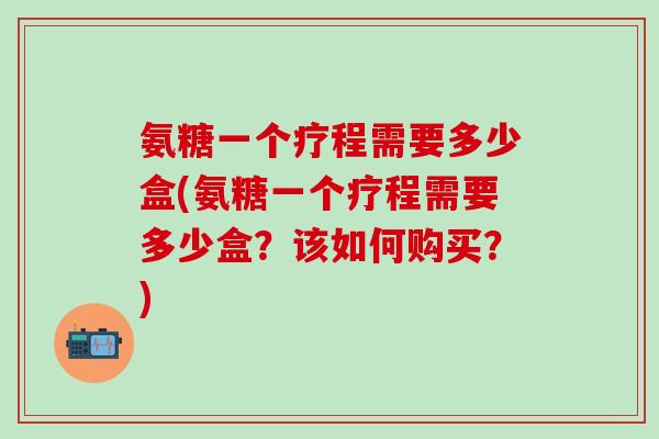 氨糖一个疗程需要多少盒(氨糖一个疗程需要多少盒？该如何购买？)
