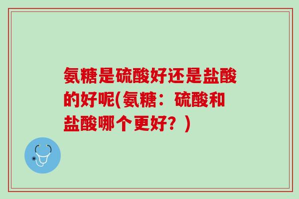 氨糖是硫酸好还是盐酸的好呢(氨糖：硫酸和盐酸哪个更好？)