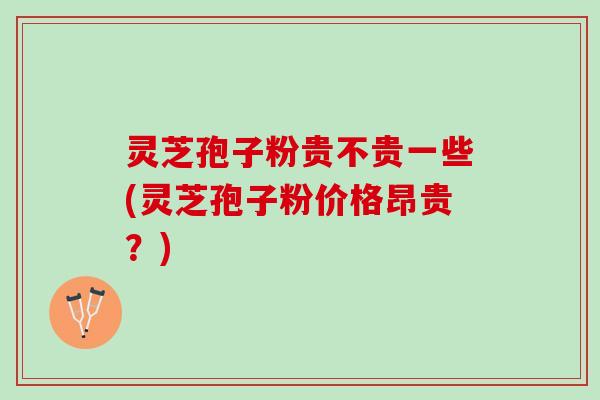 灵芝孢子粉贵不贵一些(灵芝孢子粉价格昂贵？)