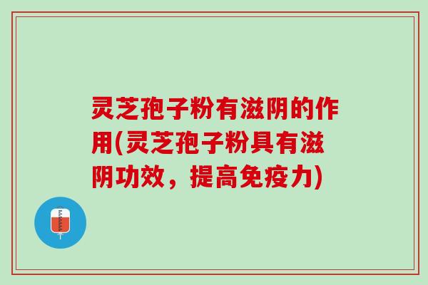 灵芝孢子粉有滋阴的作用(灵芝孢子粉具有滋阴功效，提高免疫力)