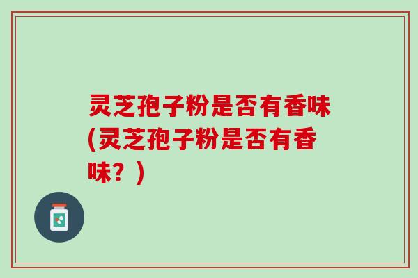 灵芝孢子粉是否有香味(灵芝孢子粉是否有香味？)