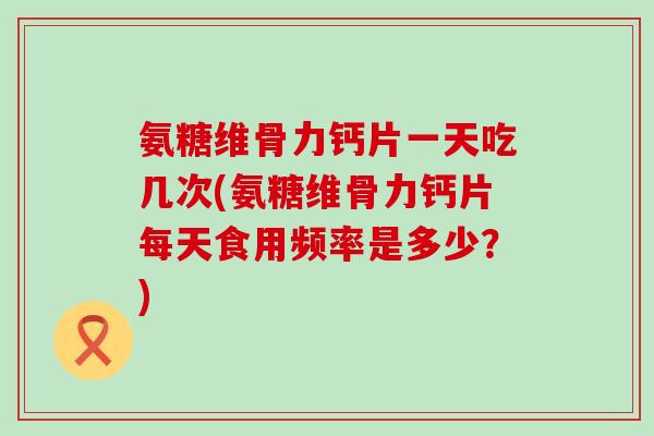氨糖维骨力钙片一天吃几次(氨糖维骨力钙片每天食用频率是多少？)
