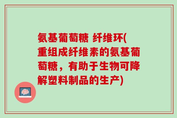 氨基葡萄糖 纤维环(重组成纤维素的氨基葡萄糖，有助于生物可降解塑料制品的生产)