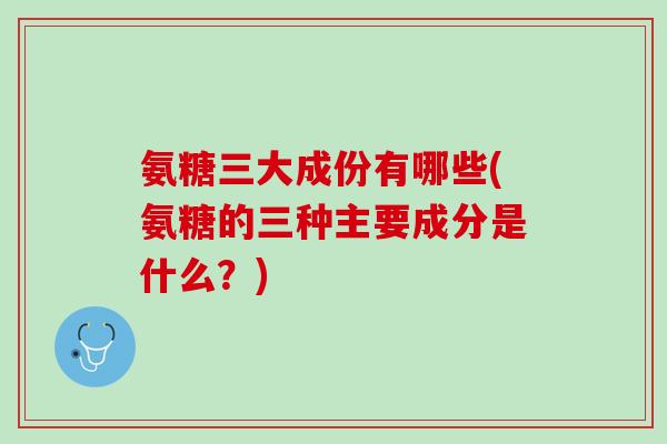 氨糖三大成份有哪些(氨糖的三种主要成分是什么？)