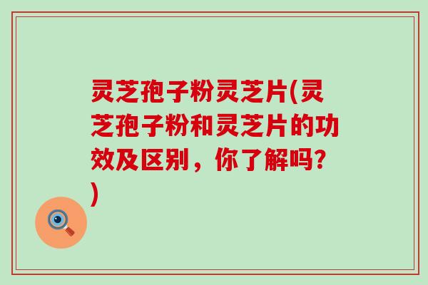 灵芝孢子粉灵芝片(灵芝孢子粉和灵芝片的功效及区别，你了解吗？)