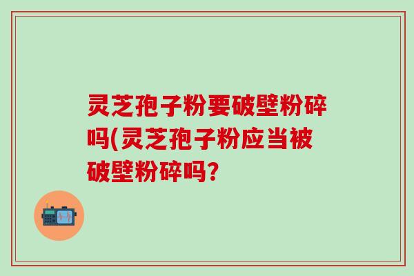 灵芝孢子粉要破壁粉碎吗(灵芝孢子粉应当被破壁粉碎吗？