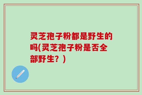 灵芝孢子粉都是野生的吗(灵芝孢子粉是否全部野生？)