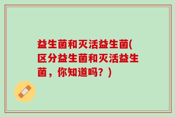 益生菌和灭活益生菌(区分益生菌和灭活益生菌，你知道吗？)