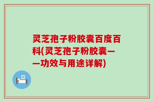 灵芝孢子粉胶囊百度百科(灵芝孢子粉胶囊——功效与用途详解)