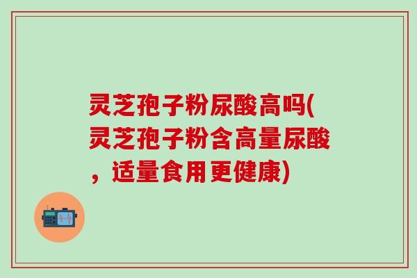 灵芝孢子粉尿酸高吗(灵芝孢子粉含高量尿酸，适量食用更健康)