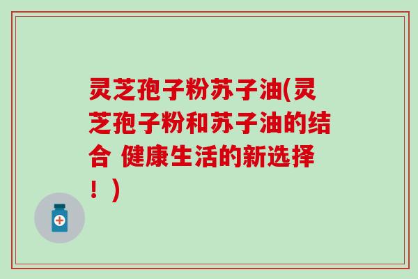 灵芝孢子粉苏子油(灵芝孢子粉和苏子油的结合 健康生活的新选择！)