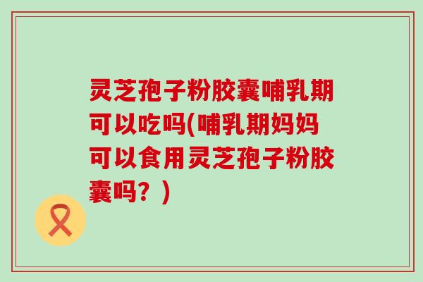灵芝孢子粉胶囊哺乳期可以吃吗(哺乳期妈妈可以食用灵芝孢子粉胶囊吗？)