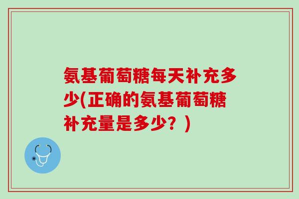 氨基葡萄糖每天补充多少(正确的氨基葡萄糖补充量是多少?) 氨基葡萄糖每天补充多少(正确的氨基葡萄糖补充量是多少?)