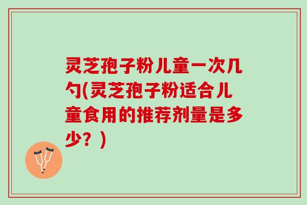 灵芝孢子粉儿童一次几勺(灵芝孢子粉适合儿童食用的推荐剂量是多少？)