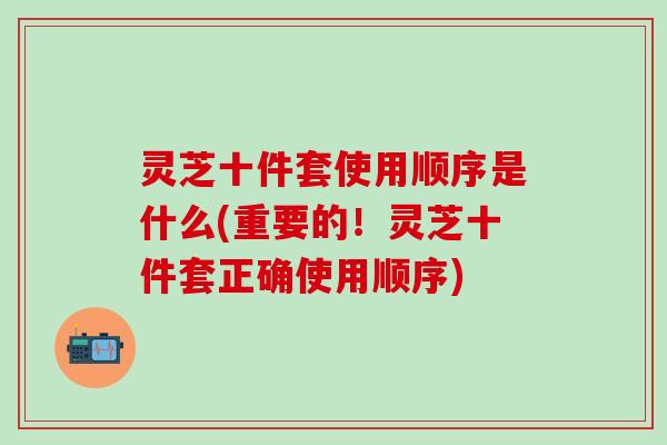 灵芝十件套使用顺序是什么(重要的！灵芝十件套正确使用顺序)