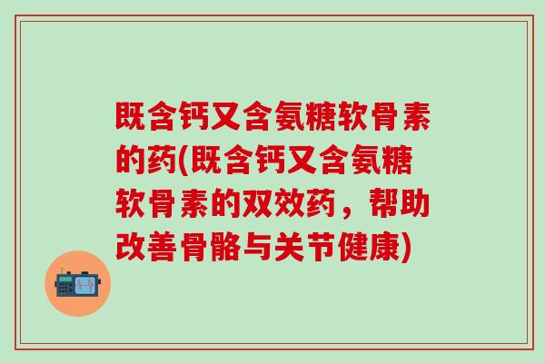 既含钙又含氨糖软骨素的药(既含钙又含氨糖软骨素的双效药，帮助改善骨骼与关节健康)