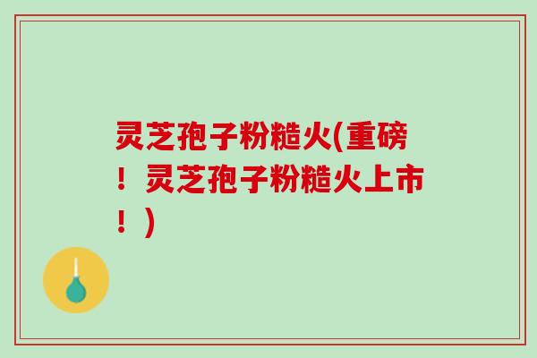 灵芝孢子粉糙火(重磅！灵芝孢子粉糙火上市！)