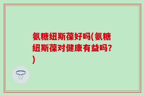 氨糖纽斯葆好吗(氨糖纽斯葆对健康有益吗？)