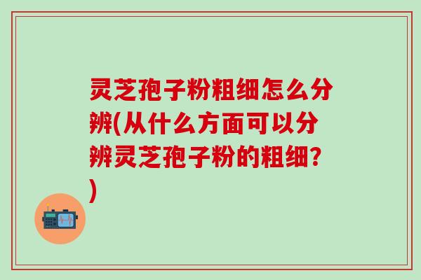 灵芝孢子粉粗细怎么分辨(从什么方面可以分辨灵芝孢子粉的粗细？)