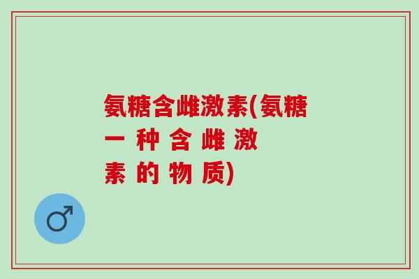氨糖含雌激素(氨糖 一 种 含 雌 激 素 的 物 质)