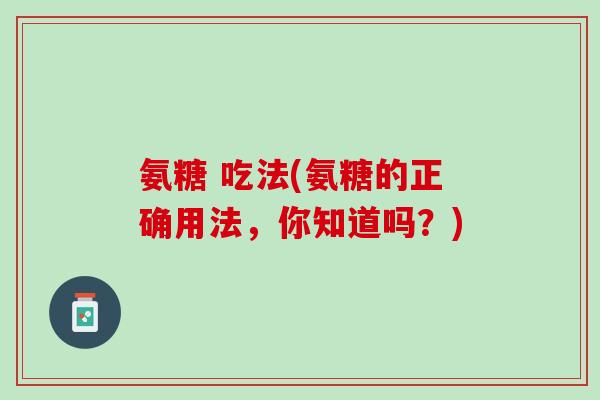 氨糖 吃法(氨糖的正确用法，你知道吗？)