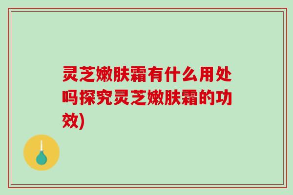 灵芝嫩肤霜有什么用处吗探究灵芝嫩肤霜的功效)