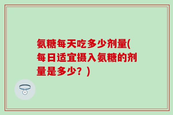 氨糖每天吃多少剂量(每日适宜摄入氨糖的剂量是多少？)