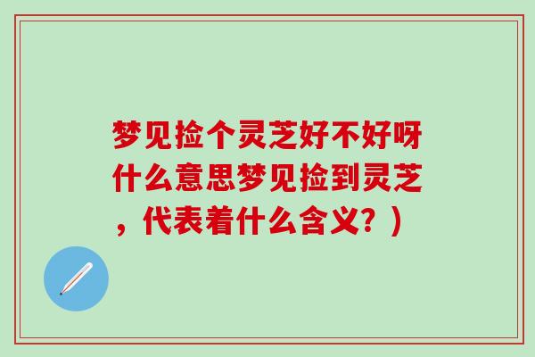 梦见捡个灵芝好不好呀什么意思梦见捡到灵芝，代表着什么含义？)