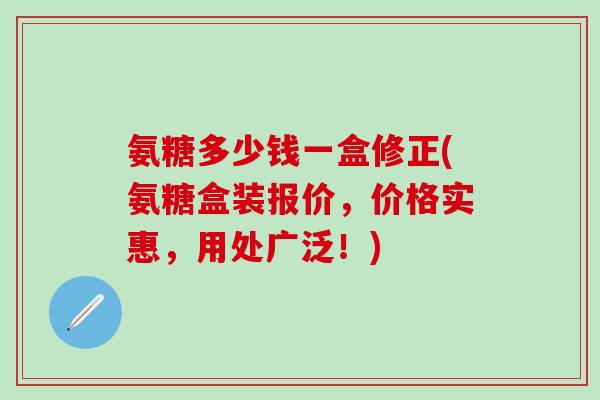 氨糖多少钱一盒修正(氨糖盒装报价，价格实惠，用处广泛！)