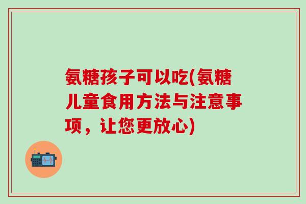 氨糖孩子可以吃(氨糖儿童食用方法与注意事项，让您更放心)