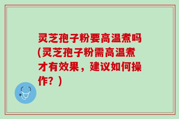 灵芝孢子粉要高温煮吗(灵芝孢子粉需高温煮才有效果，建议如何操作？)