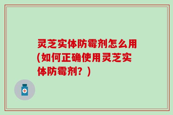 灵芝实体防霉剂怎么用(如何正确使用灵芝实体防霉剂？)
