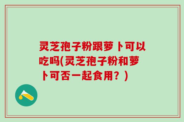 灵芝孢子粉跟萝卜可以吃吗(灵芝孢子粉和萝卜可否一起食用？)