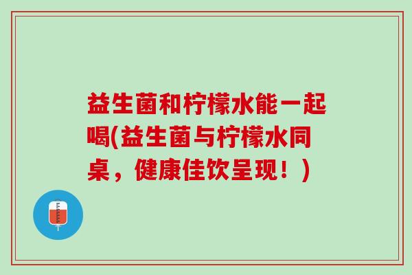 益生菌和柠檬水能一起喝(益生菌与柠檬水同桌，健康佳饮呈现！)
