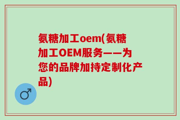 氨糖加工oem(氨糖加工OEM服务——为您的品牌加持定制化产品)