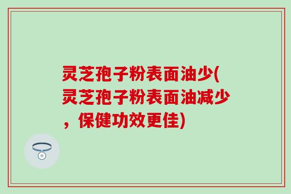 灵芝孢子粉表面油少(灵芝孢子粉表面油减少，保健功效更佳)
