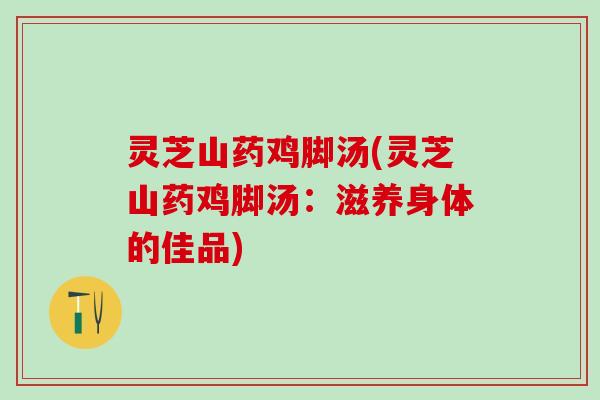 灵芝山药鸡脚汤(灵芝山药鸡脚汤：滋养身体的佳品)