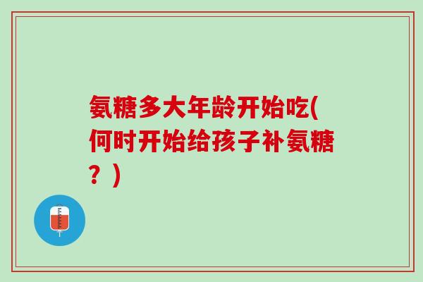 氨糖多大年龄开始吃(何时开始给孩子补氨糖？)