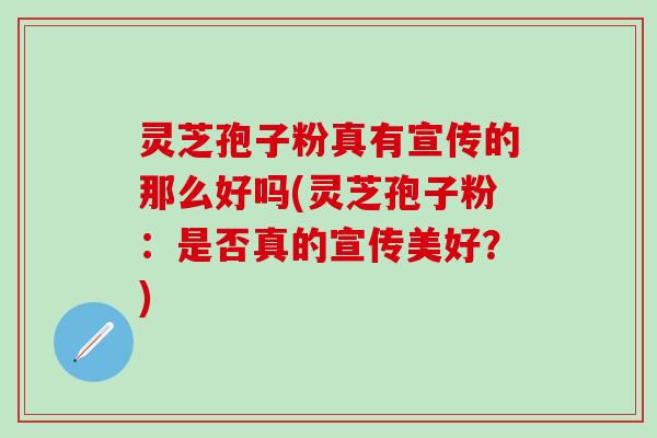 灵芝孢子粉真有宣传的那么好吗(灵芝孢子粉：是否真的宣传美好？)
