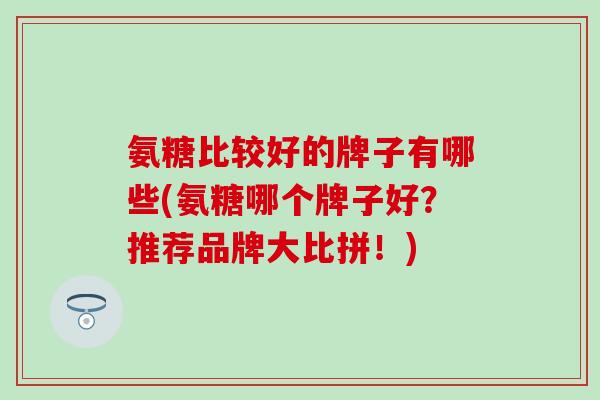 氨糖比较好的牌子有哪些(氨糖哪个牌子好？推荐品牌大比拼！)