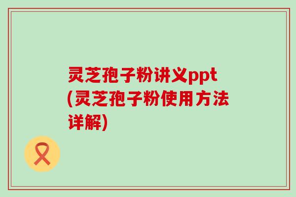 灵芝孢子粉讲义ppt(灵芝孢子粉使用方法详解)