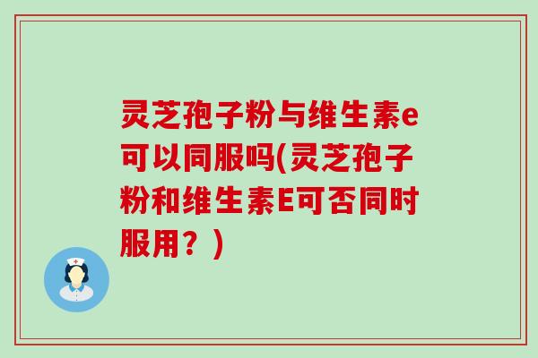 灵芝孢子粉与维生素e可以同服吗(灵芝孢子粉和维生素E可否同时服用？)
