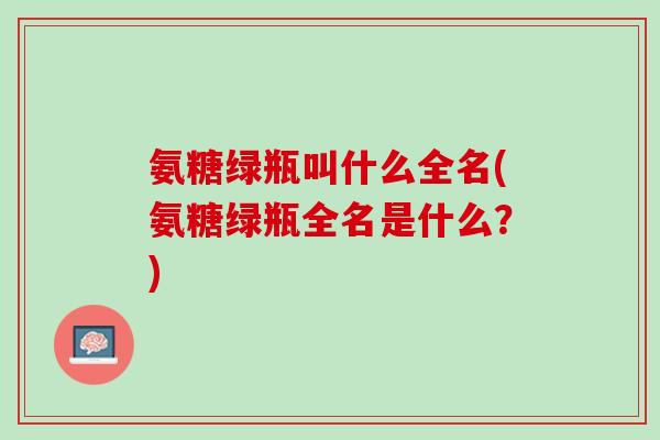 氨糖绿瓶叫什么全名(氨糖绿瓶全名是什么?) 氨糖绿瓶叫什么全名(氨糖绿瓶全名是什么?)