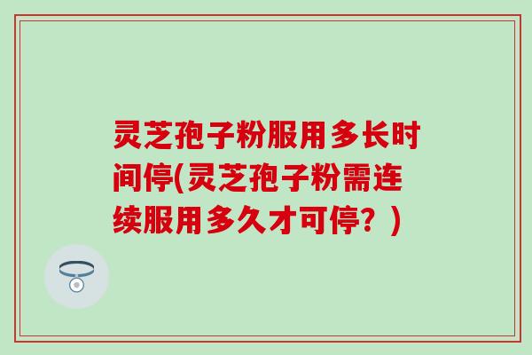灵芝孢子粉服用多长时间停(灵芝孢子粉需连续服用多久才可停？)