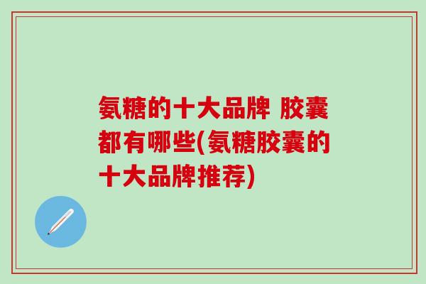 氨糖的十大品牌 胶囊都有哪些(氨糖胶囊的十大品牌推荐)