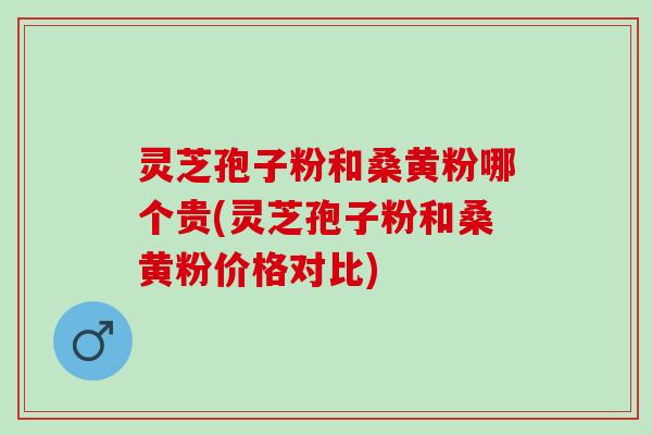灵芝孢子粉和桑黄粉哪个贵(灵芝孢子粉和桑黄粉价格对比)