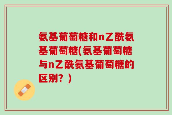 氨基葡萄糖和n乙酰氨基葡萄糖(氨基葡萄糖与n乙酰氨基葡萄糖的区别？)