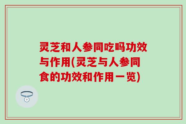 灵芝和人参同吃吗功效与作用(灵芝与人参同食的功效和作用一览)