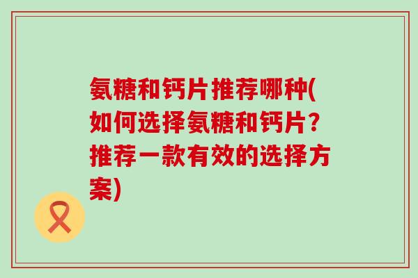 氨糖和钙片推荐哪种(如何选择氨糖和钙片？推荐一款有效的选择方案)