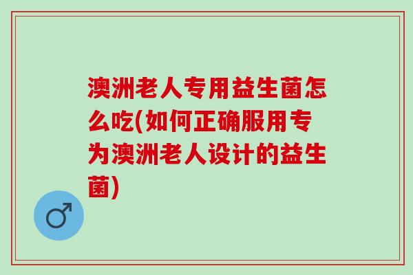 澳洲老人专用益生菌怎么吃(如何正确服用专为澳洲老人设计的益生菌)